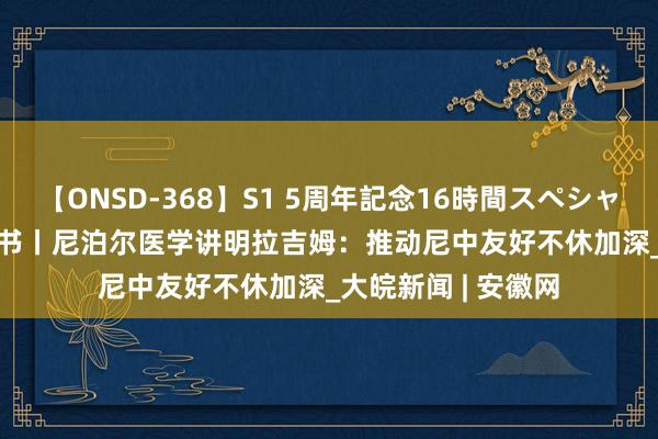 【ONSD-368】S1 5周年記念16時間スペシャル WHITE 云中锦书丨尼泊尔医学讲明拉吉姆：推动尼中友好不休加深_大皖新闻 | 安徽网