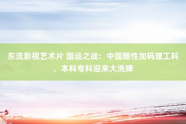 东流影视艺术片 国运之战：中国随性加码理工科，本科专科迎来大洗牌