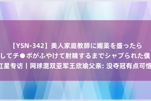 【YSN-342】美人家庭教師に媚薬を盛ったら、ドすけべぇ先生に豹変してチ●ポがふやけて射精するまでシャブられた僕。 红星专访丨网球混双亚军王欣瑜父亲: 没夺冠有点可惜， 祝福儿子时嗅觉她有些失望