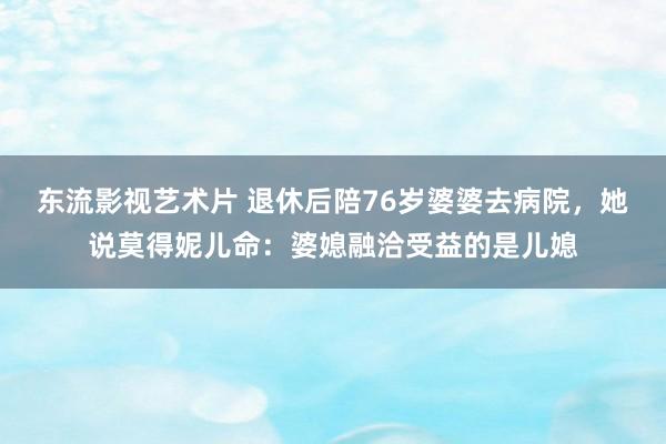 东流影视艺术片 退休后陪76岁婆婆去病院，她说莫得妮儿命：婆媳融洽受益的是儿媳