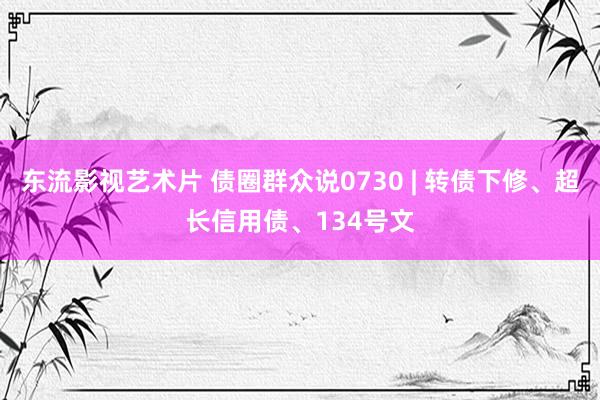 东流影视艺术片 债圈群众说0730 | 转债下修、超长信用债、134号文