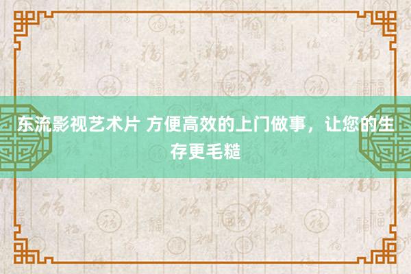 东流影视艺术片 方便高效的上门做事，让您的生存更毛糙