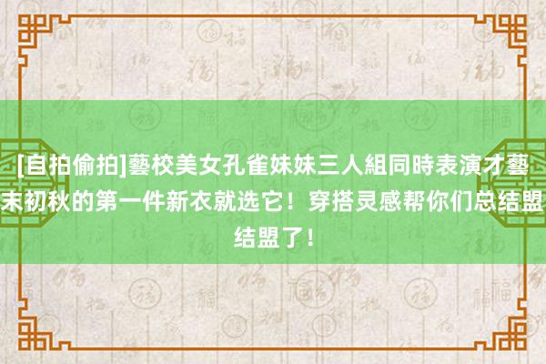 [自拍偷拍]藝校美女孔雀妹妹三人組同時表演才藝 夏末初秋的第一件新衣就选它！穿搭灵感帮你们总结盟了！