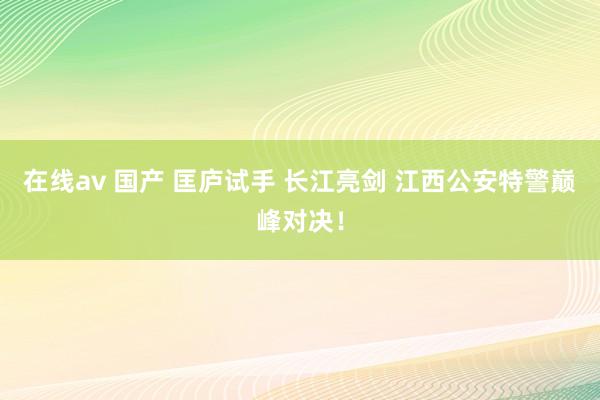 在线av 国产 匡庐试手 长江亮剑 江西公安特警巅峰对决！