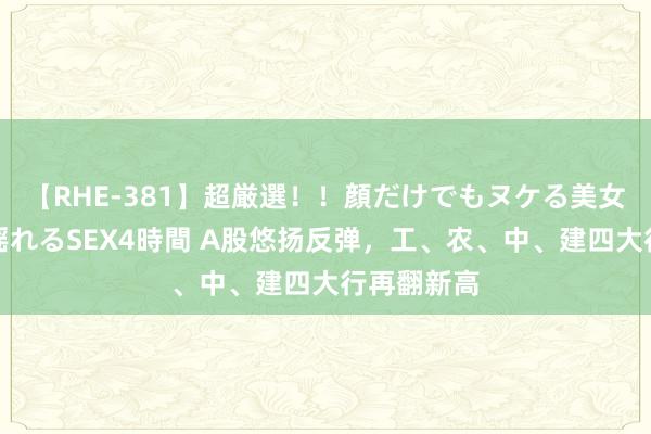 【RHE-381】超厳選！！顔だけでもヌケる美女の巨乳が揺れるSEX4時間 A股悠扬反弹，工、农、中、建四大行再翻新高