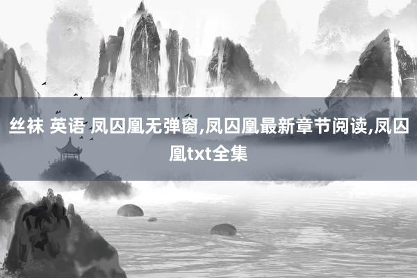 丝袜 英语 凤囚凰无弹窗，凤囚凰最新章节阅读，凤囚凰txt全集