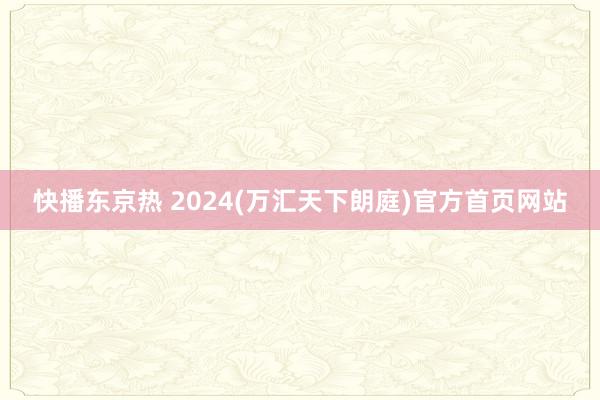 快播东京热 2024(万汇天下朗庭)官方首页网站