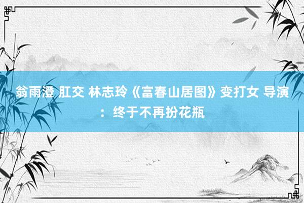 翁雨澄 肛交 林志玲《富春山居图》变打女 导演：终于不再扮花瓶