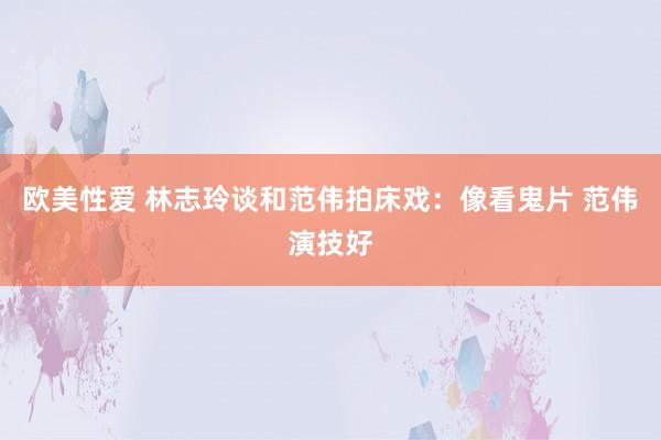 欧美性爱 林志玲谈和范伟拍床戏：像看鬼片 范伟演技好