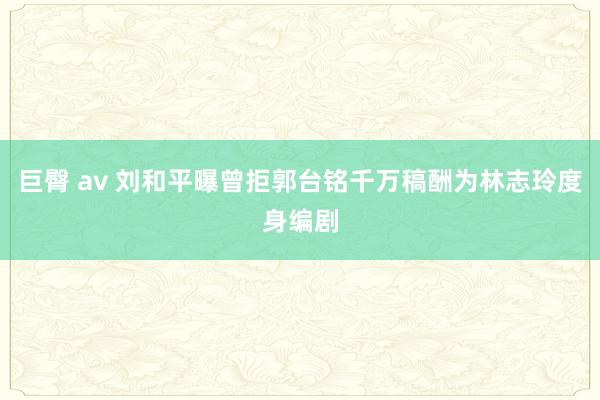 巨臀 av 刘和平曝曾拒郭台铭千万稿酬为林志玲度身编剧