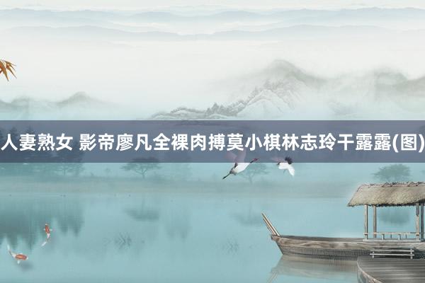 人妻熟女 影帝廖凡全裸肉搏莫小棋林志玲干露露(图)