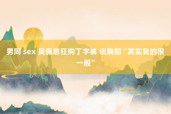 男同 sex 吴佩慈狂购丁字裤 谈胸部“其实我的很一般”