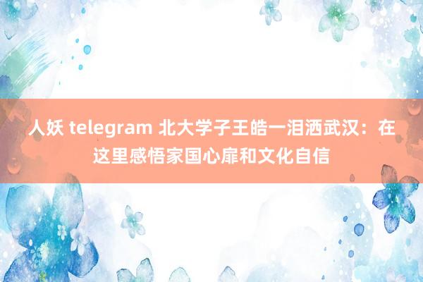 人妖 telegram 北大学子王皓一泪洒武汉：在这里感悟家国心扉和文化自信