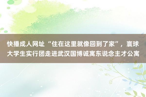 快播成人网址 “住在这里就像回到了家”，寰球大学生实行团走进武汉国博诚寓东说念主才公寓