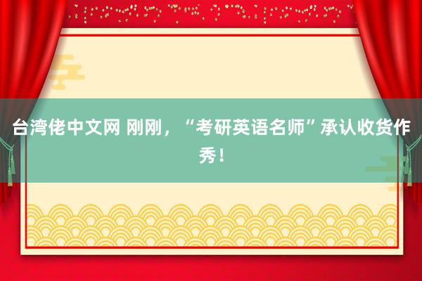 台湾佬中文网 刚刚，“考研英语名师”承认收货作秀！