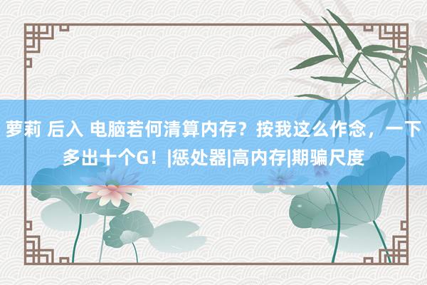 萝莉 后入 电脑若何清算内存？按我这么作念，一下多出十个G！|惩处器|高内存|期骗尺度