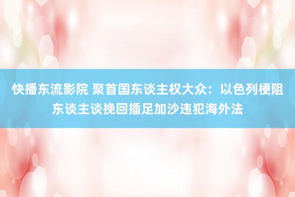 快播东流影院 聚首国东谈主权大众：以色列梗阻东谈主谈挽回插足加沙违犯海外法