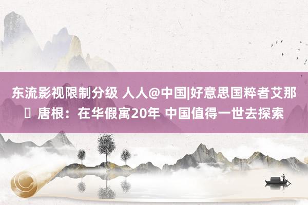 东流影视限制分级 人人@中国|好意思国粹者艾那・唐根：在华假寓20年 中国值得一世去探索