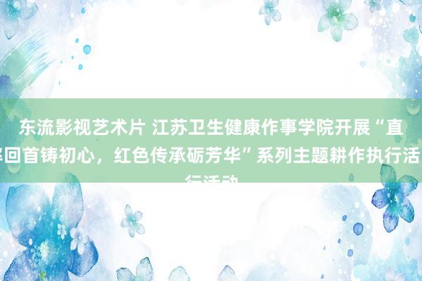 东流影视艺术片 江苏卫生健康作事学院开展“直率回首铸初心，红色传承砺芳华”系列主题耕作执行活动