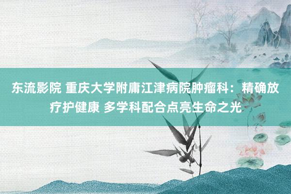 东流影院 重庆大学附庸江津病院肿瘤科：精确放疗护健康 多学科配合点亮生命之光