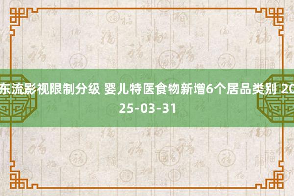 东流影视限制分级 婴儿特医食物新增6个居品类别 2025-03-31