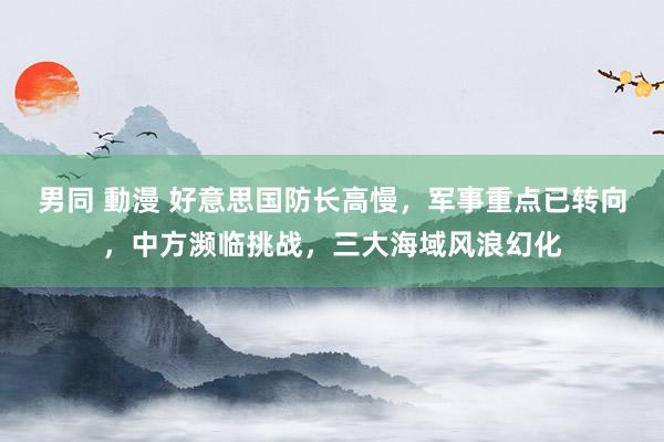 男同 動漫 好意思国防长高慢，军事重点已转向，中方濒临挑战，三大海域风浪幻化