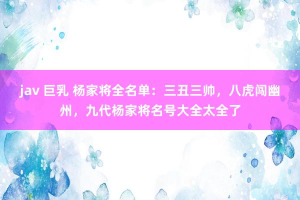 jav 巨乳 杨家将全名单：三丑三帅，八虎闯幽州，九代杨家将名号大全太全了