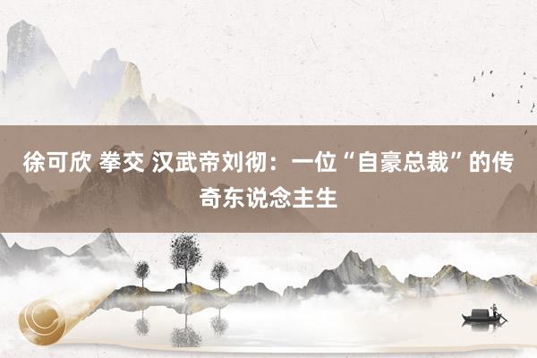 徐可欣 拳交 汉武帝刘彻：一位“自豪总裁”的传奇东说念主生