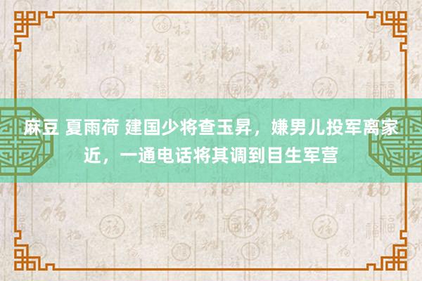麻豆 夏雨荷 建国少将查玉昇，嫌男儿投军离家近，一通电话将其调到目生军营