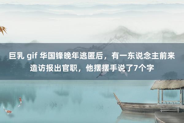 巨乳 gif 华国锋晚年逃匿后，有一东说念主前来造访报出官职，他摆摆手说了7个字
