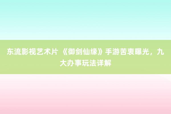 东流影视艺术片 《御剑仙缘》手游苦衷曝光，九大办事玩法详解