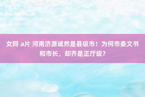 女同 a片 河南济源诚然是县级市！为何市委文书和市长，却齐是正厅级？