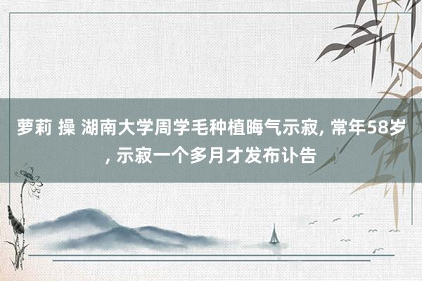 萝莉 操 湖南大学周学毛种植晦气示寂， 常年58岁， 示寂一个多月才发布讣告