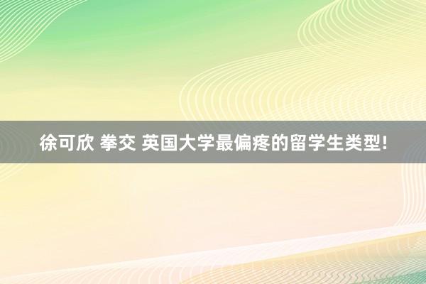 徐可欣 拳交 英国大学最偏疼的留学生类型!