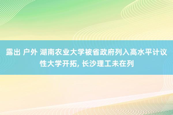 露出 户外 湖南农业大学被省政府列入高水平计议性大学开拓， 长沙理工未在列