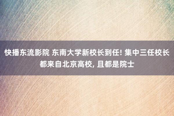 快播东流影院 东南大学新校长到任! 集中三任校长都来自北京高校， 且都是院士