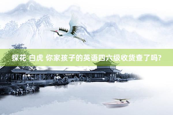 探花 白虎 你家孩子的英语四六级收货查了吗?
