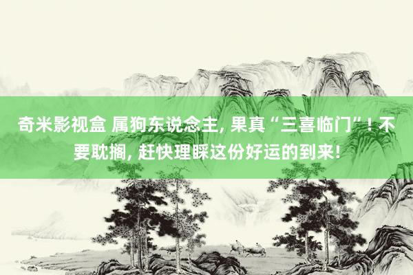奇米影视盒 属狗东说念主， 果真“三喜临门”! 不要耽搁， 赶快理睬这份好运的到来!