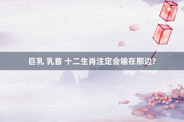 巨乳 乳首 十二生肖注定会输在那边?