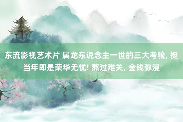 东流影视艺术片 属龙东说念主一世的三大考验, 挺当年即是荣华无忧! 熬过难关, 金钱弥漫