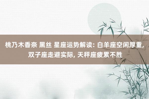 桃乃木香奈 黑丝 星座运势解读: 白羊座空闲厚重， 双子座走避实际， 天秤座疲累不胜