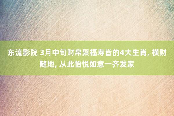 东流影院 3月中旬财帛聚福寿皆的4大生肖， 横财随地， 从此怡悦如意一齐发家