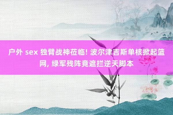户外 sex 独臂战神莅临! 波尔津吉斯单核掀起篮网, 绿军残阵竟遮拦逆天脚本