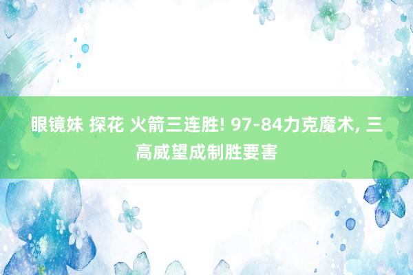 眼镜妹 探花 火箭三连胜! 97-84力克魔术， 三高威望成制胜要害