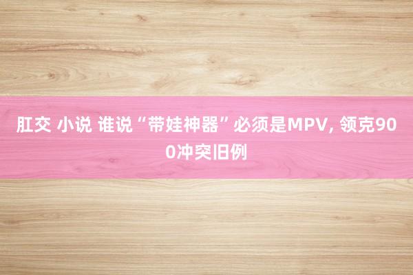 肛交 小说 谁说“带娃神器”必须是MPV, 领克900冲突旧例