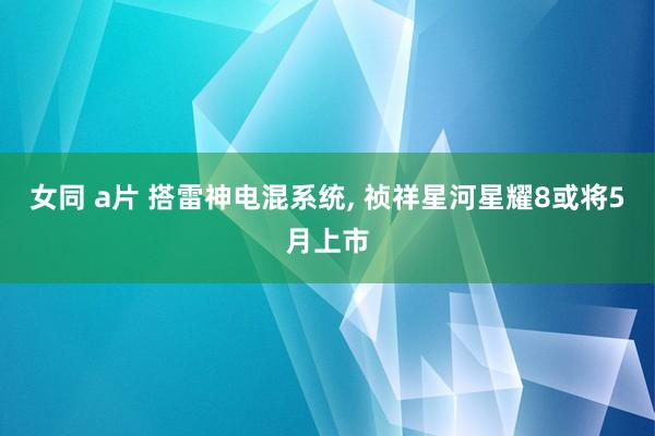 女同 a片 搭雷神电混系统, 祯祥星河星耀8或将5月上市