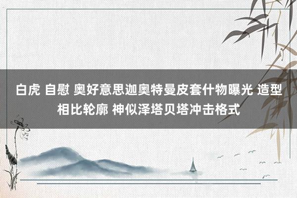 白虎 自慰 奥好意思迦奥特曼皮套什物曝光 造型相比轮廓 神似泽塔贝塔冲击格式