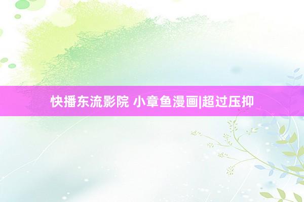 快播东流影院 小章鱼漫画|超过压抑