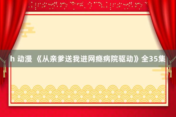 h 动漫 《从亲爹送我进网瘾病院驱动》全35集