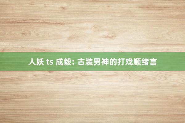 人妖 ts 成毅: 古装男神的打戏顺绪言